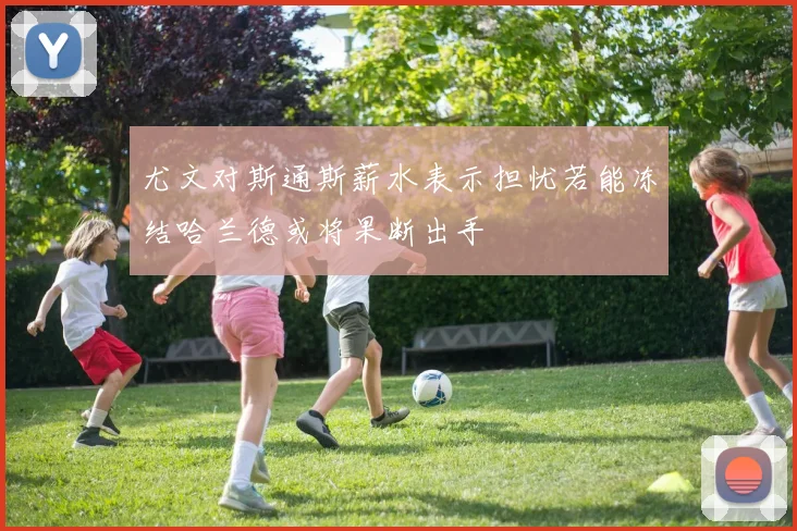 尤文对斯通斯薪水表示担忧若能冻结哈兰德或将果断出手