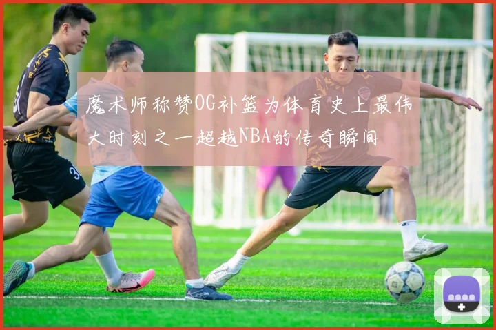 魔术师称赞OG补篮为体育史上最伟大时刻之一超越NBA的传奇瞬间