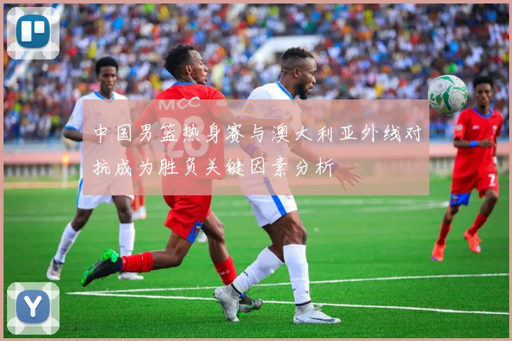中国男篮热身赛与澳大利亚外线对抗成为胜负关键因素分析