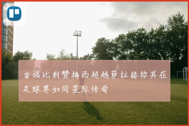 吉诺比利赞梅西超越萨拉赫称其在足球界如同星际传奇