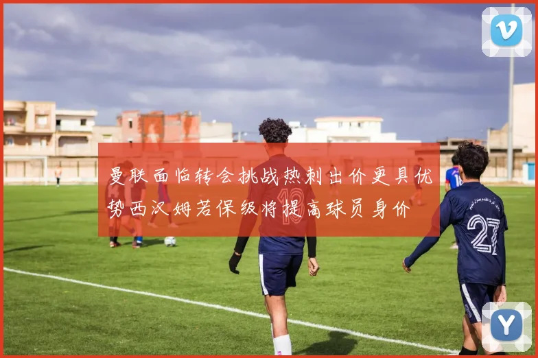曼联面临转会挑战热刺出价更具优势西汉姆若保级将提高球员身价