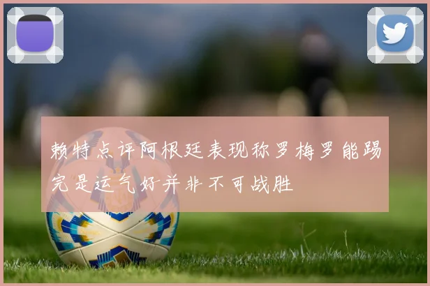 赖特点评阿根廷表现称罗梅罗能踢完是运气好并非不可战胜