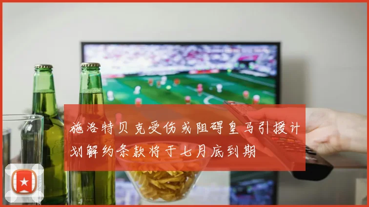 施洛特贝克受伤或阻碍皇马引援计划解约条款将于七月底到期