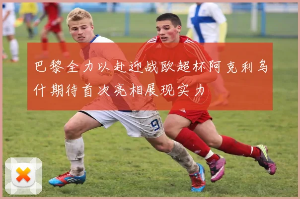 巴黎全力以赴迎战欧超杯阿克利乌什期待首次亮相展现实力