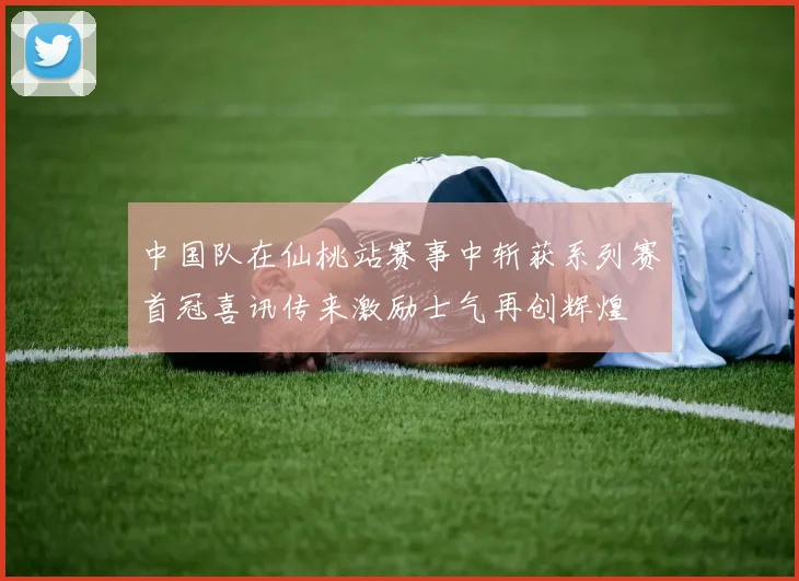 中国队在仙桃站赛事中斩获系列赛首冠喜讯传来激励士气再创辉煌