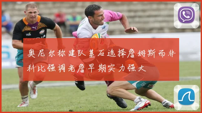 奥尼尔称建队基石选择詹姆斯而非科比强调老詹早期实力强大