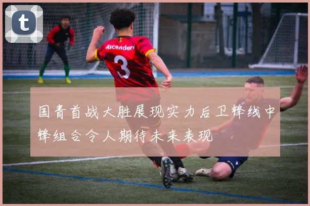 国青首战大胜展现实力后卫锋线中锋组合令人期待未来表现