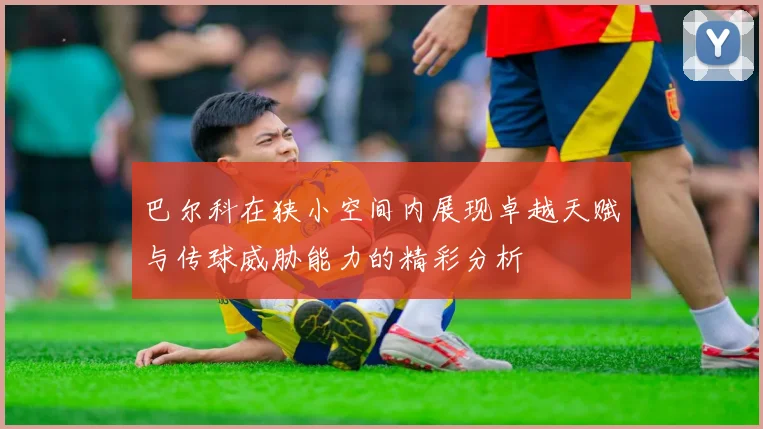 巴尔科在狭小空间内展现卓越天赋与传球威胁能力的精彩分析