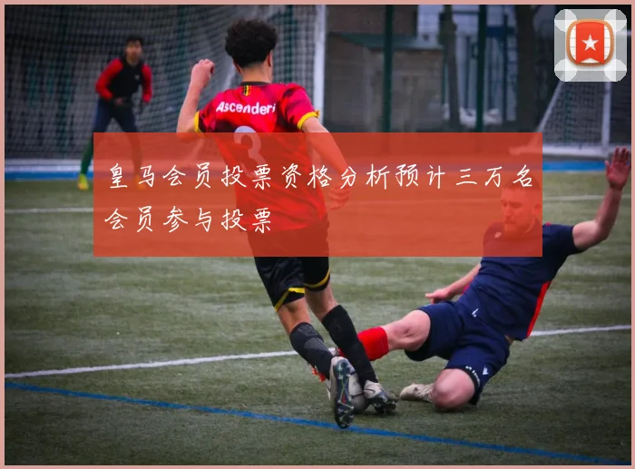 皇马会员投票资格分析预计三万名会员参与投票